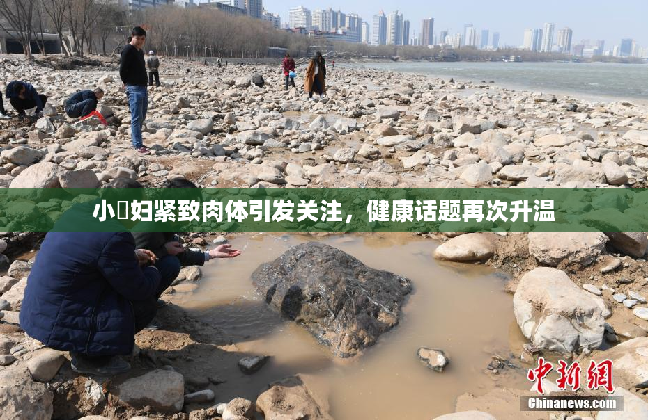 小婬妇紧致肉体引发关注，健康话题再次升温