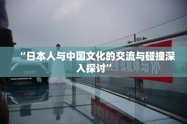 “日本人与中国文化的交流与碰撞深入探讨”