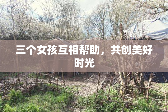 三个女孩互相帮助，共创美好时光