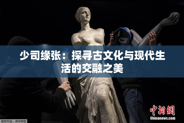 少司缘张：探寻古文化与现代生活的交融之美