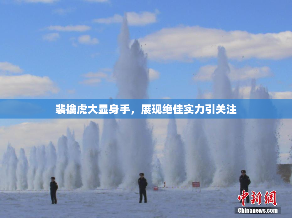 裴擒虎大显身手，展现绝佳实力引关注