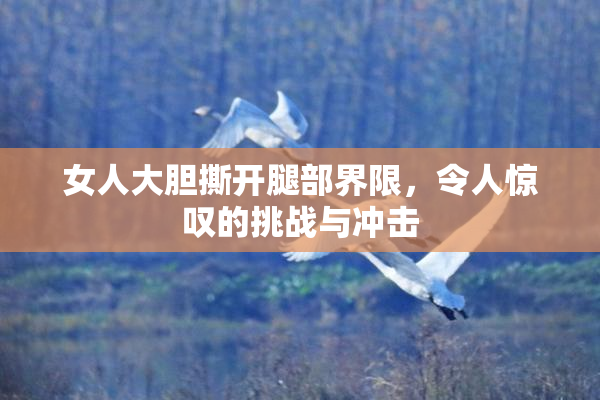 女人大胆撕开腿部界限，令人惊叹的挑战与冲击