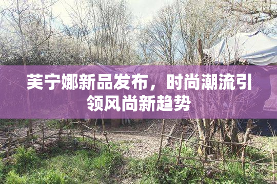 芙宁娜新品发布，时尚潮流引领风尚新趋势