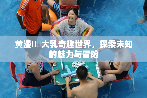 黄漫❌‌大乳奇趣世界，探索未知的魅力与冒险
