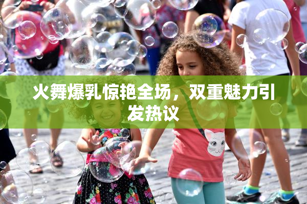 火舞爆乳惊艳全场，双重魅力引发热议