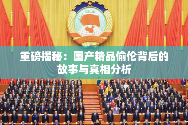重磅揭秘：国产精品偷伦背后的故事与真相分析