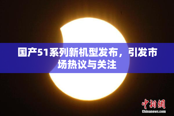 国产51系列新机型发布，引发市场热议与关注
