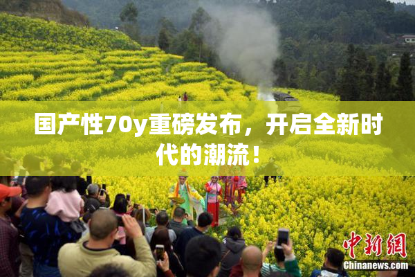 国产性70y重磅发布，开启全新时代的潮流！