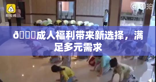 🔞成人福利带来新选择，满足多元需求