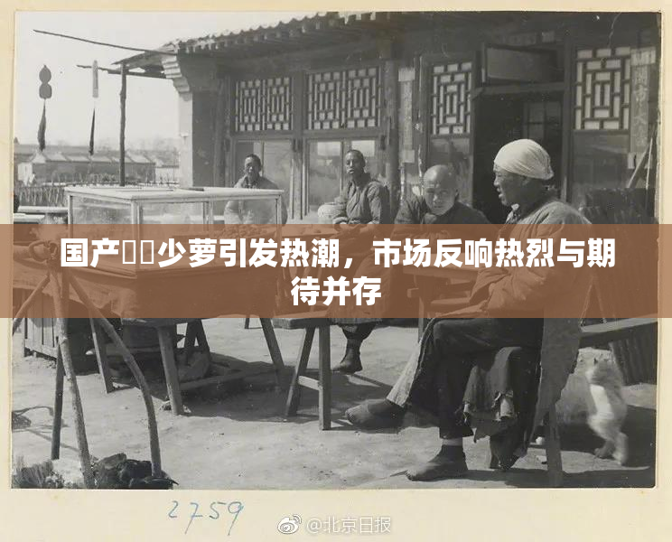 国产❌‌少萝引发热潮，市场反响热烈与期待并存