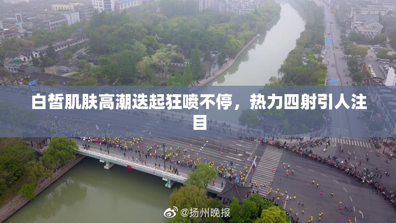 白皙肌肤高潮迭起狂喷不停，热力四射引人注目