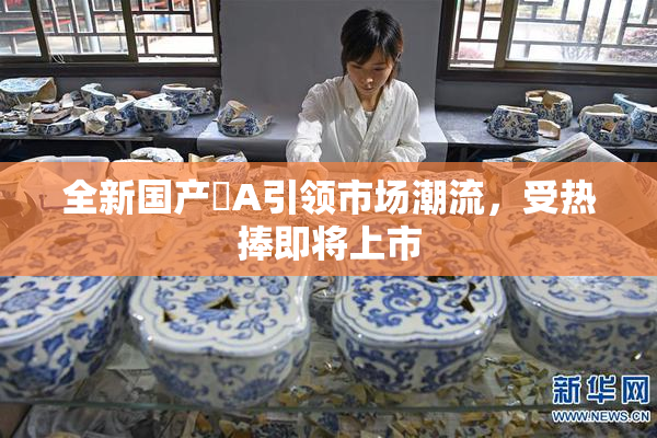 全新国产婬A引领市场潮流，受热捧即将上市