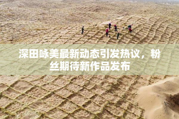 深田咏美最新动态引发热议，粉丝期待新作品发布