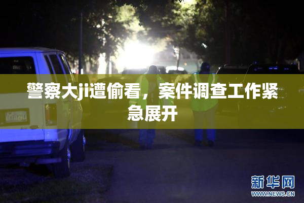 警察大ji遭偷看，案件调查工作紧急展开