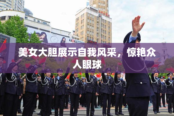 美女大胆展示自我风采，惊艳众人眼球