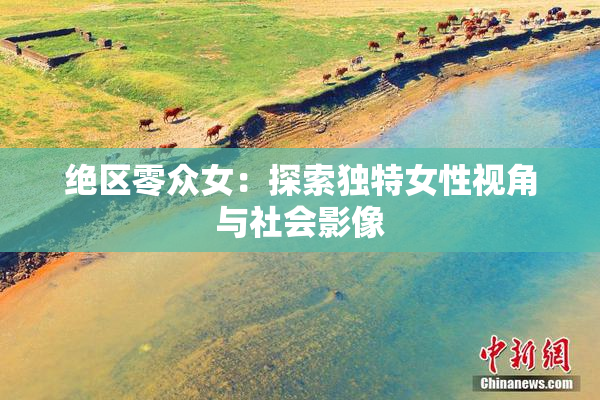 绝区零众女：探索独特女性视角与社会影像