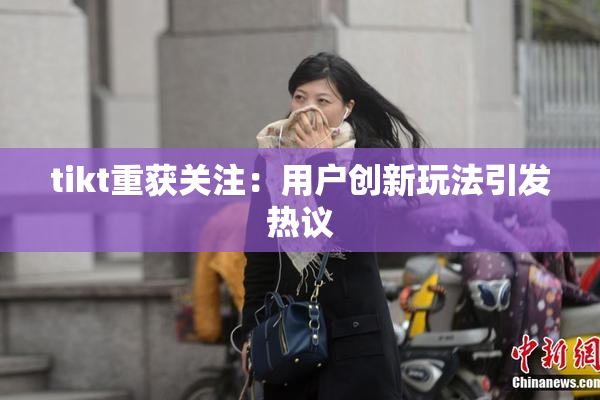tikt重获关注：用户创新玩法引发热议