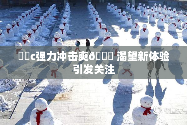 ❌‌c强力冲击爽🔞 渴望新体验引发关注