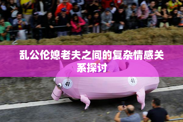 乱公伦媳老夫之间的复杂情感关系探讨