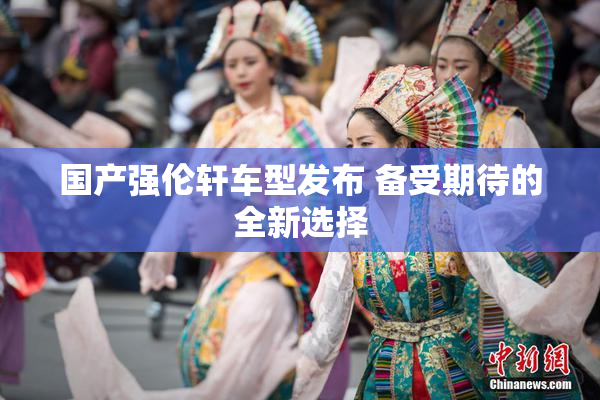国产强伦轩车型发布 备受期待的全新选择
