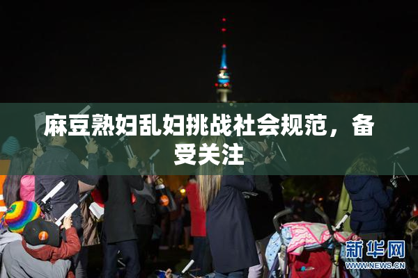 麻豆熟妇乱妇挑战社会规范，备受关注