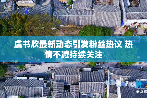 虞书欣最新动态引发粉丝热议 热情不减持续关注