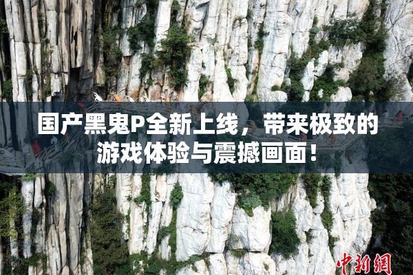 国产黑鬼P全新上线，带来极致的游戏体验与震撼画面！