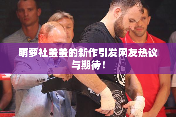 萌萝社羞羞的新作引发网友热议与期待！