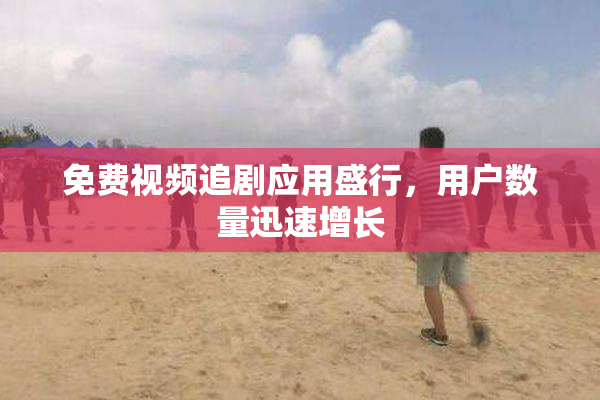 免费视频追剧应用盛行，用户数量迅速增长