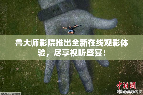 鲁大师影院推出全新在线观影体验，尽享视听盛宴！