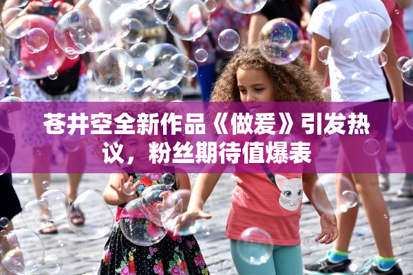 苍井空全新作品《做爰》引发热议，粉丝期待值爆表