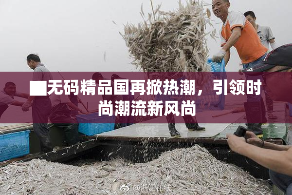 ▇无码精品国再掀热潮，引领时尚潮流新风尚