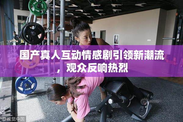 国产真人互动情感剧引领新潮流，观众反响热烈