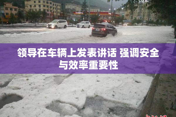 领导在车辆上发表讲话 强调安全与效率重要性