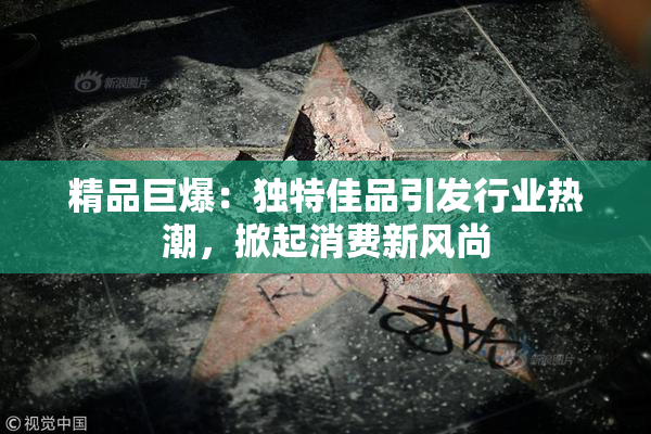 精品巨爆：独特佳品引发行业热潮，掀起消费新风尚
