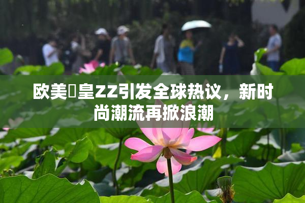 欧美嘼皇ZZ引发全球热议，新时尚潮流再掀浪潮