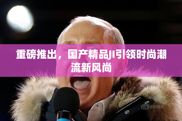 重磅推出，国产精品JI引领时尚潮流新风尚