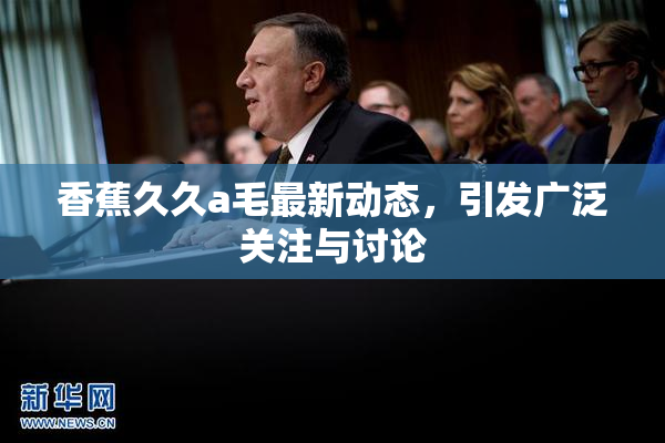 香蕉久久a毛最新动态，引发广泛关注与讨论