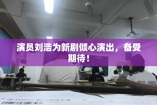 演员刘浩为新剧倾心演出，备受期待！