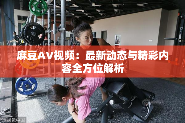 麻豆AV视频：最新动态与精彩内容全方位解析