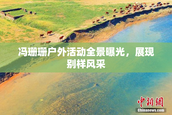 冯珊珊户外活动全景曝光，展现别样风采
