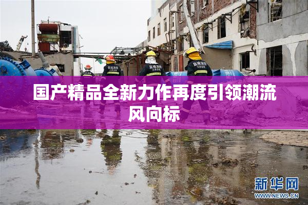 国产精品全新力作再度引领潮流风向标