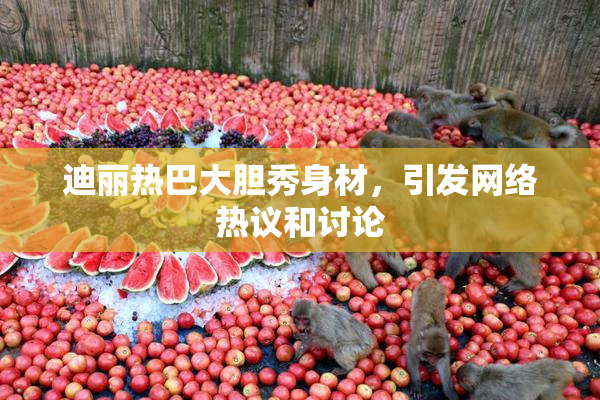 迪丽热巴大胆秀身材，引发网络热议和讨论