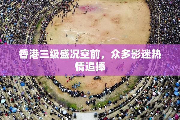 香港三级盛况空前，众多影迷热情追捧