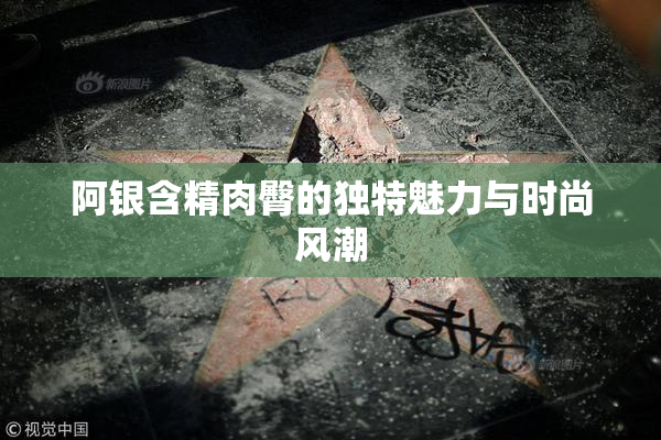 阿银含精肉臀的独特魅力与时尚风潮