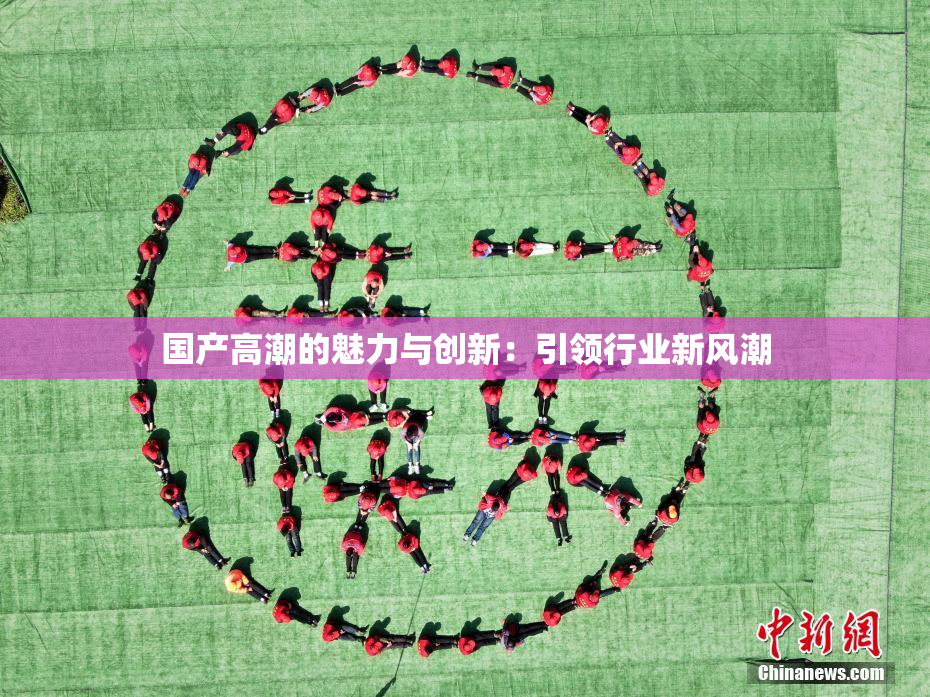 国产高潮的魅力与创新：引领行业新风潮