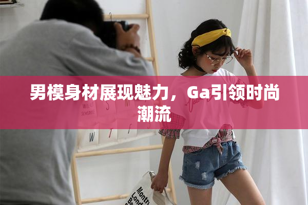 男模身材展现魅力，Ga引领时尚潮流