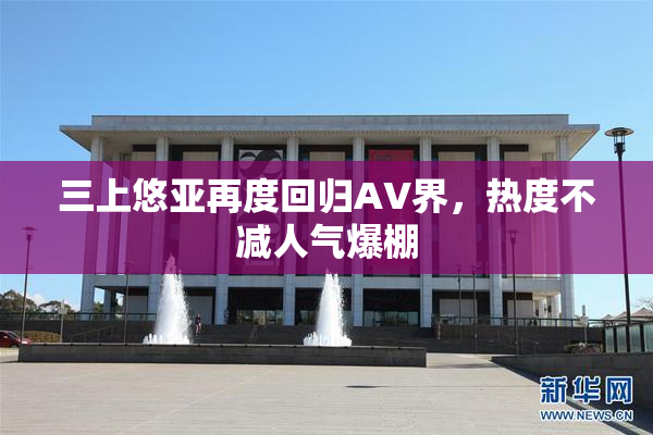 三上悠亚再度回归AV界，热度不减人气爆棚
