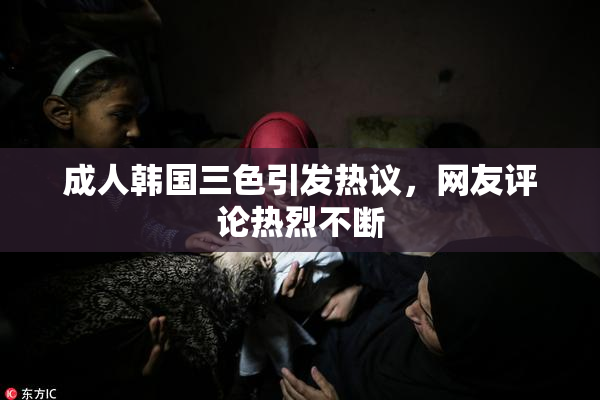 成人韩国三色引发热议，网友评论热烈不断