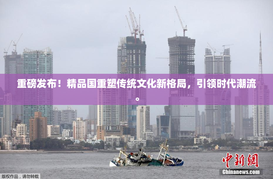 重磅发布！精品国重塑传统文化新格局，引领时代潮流。